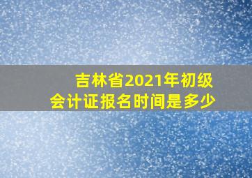 吉林省2021年初级会计证报名时间是多少