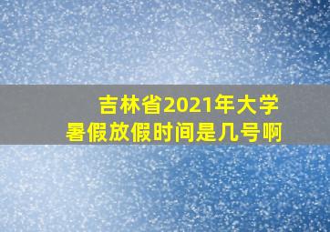 吉林省2021年大学暑假放假时间是几号啊