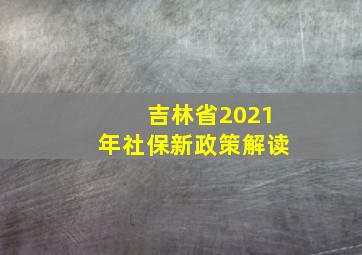 吉林省2021年社保新政策解读