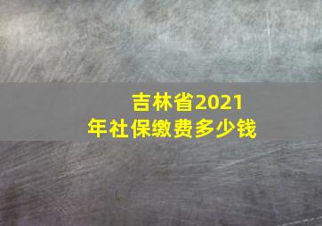 吉林省2021年社保缴费多少钱