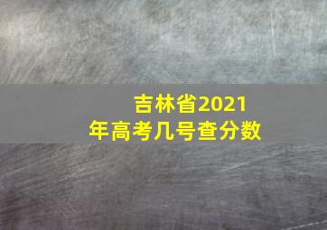 吉林省2021年高考几号查分数