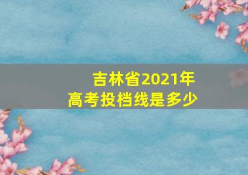 吉林省2021年高考投档线是多少