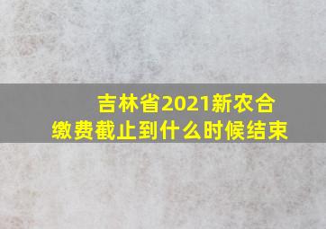 吉林省2021新农合缴费截止到什么时候结束