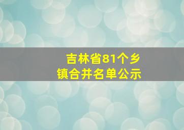 吉林省81个乡镇合并名单公示