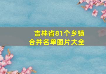 吉林省81个乡镇合并名单图片大全