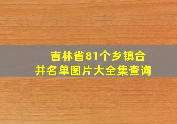 吉林省81个乡镇合并名单图片大全集查询