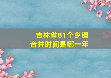 吉林省81个乡镇合并时间是哪一年