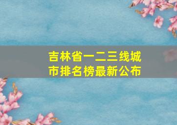 吉林省一二三线城市排名榜最新公布