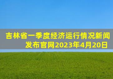 吉林省一季度经济运行情况新闻发布官网2023年4月20日