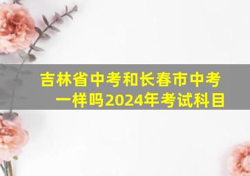 吉林省中考和长春市中考一样吗2024年考试科目