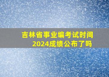 吉林省事业编考试时间2024成绩公布了吗