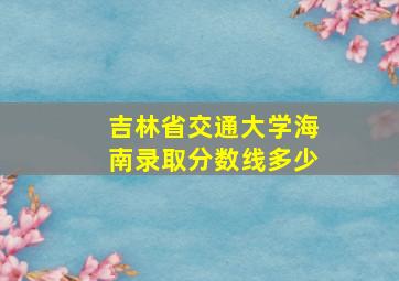 吉林省交通大学海南录取分数线多少