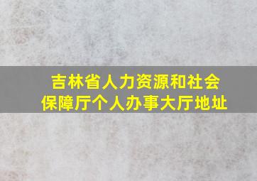 吉林省人力资源和社会保障厅个人办事大厅地址