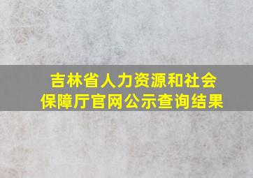 吉林省人力资源和社会保障厅官网公示查询结果