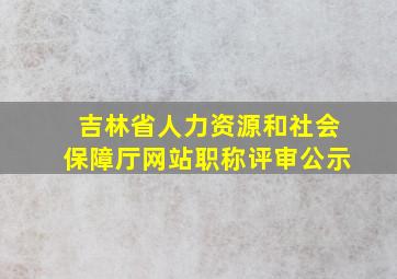 吉林省人力资源和社会保障厅网站职称评审公示