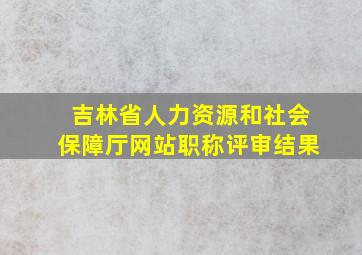 吉林省人力资源和社会保障厅网站职称评审结果