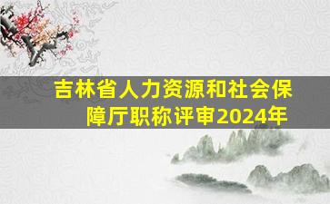 吉林省人力资源和社会保障厅职称评审2024年