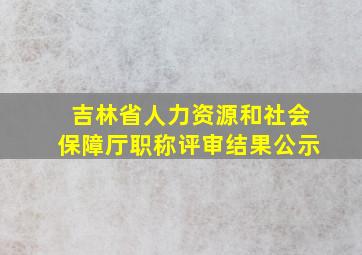 吉林省人力资源和社会保障厅职称评审结果公示