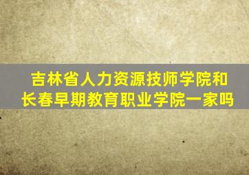 吉林省人力资源技师学院和长春早期教育职业学院一家吗