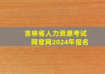 吉林省人力资源考试网官网2024年报名