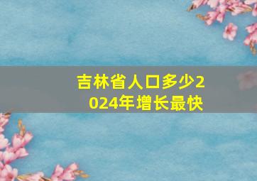 吉林省人口多少2024年增长最快