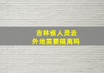 吉林省人员去外地需要隔离吗