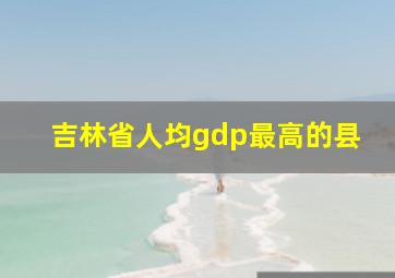 吉林省人均gdp最高的县