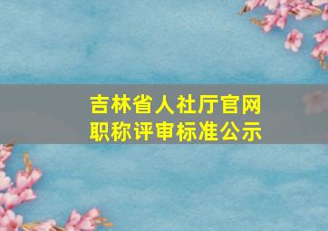 吉林省人社厅官网职称评审标准公示