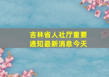 吉林省人社厅重要通知最新消息今天