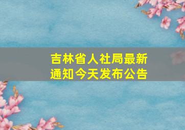 吉林省人社局最新通知今天发布公告