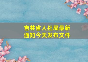 吉林省人社局最新通知今天发布文件