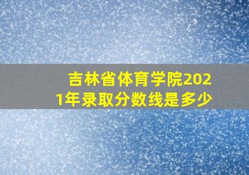 吉林省体育学院2021年录取分数线是多少