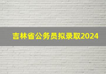 吉林省公务员拟录取2024