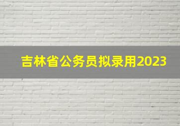 吉林省公务员拟录用2023