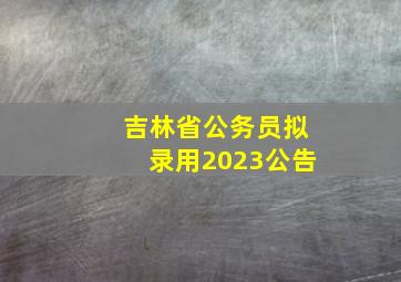 吉林省公务员拟录用2023公告