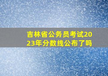 吉林省公务员考试2023年分数线公布了吗