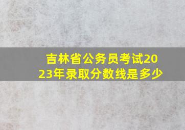 吉林省公务员考试2023年录取分数线是多少