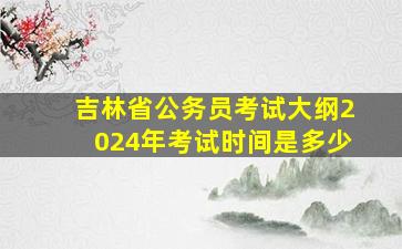 吉林省公务员考试大纲2024年考试时间是多少