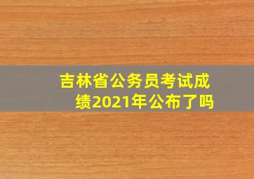 吉林省公务员考试成绩2021年公布了吗