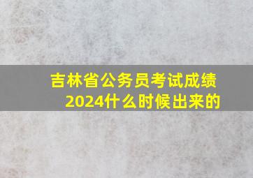 吉林省公务员考试成绩2024什么时候出来的