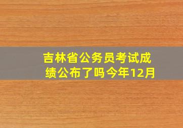 吉林省公务员考试成绩公布了吗今年12月