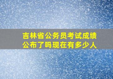 吉林省公务员考试成绩公布了吗现在有多少人