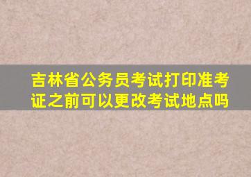 吉林省公务员考试打印准考证之前可以更改考试地点吗