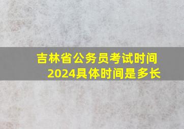 吉林省公务员考试时间2024具体时间是多长