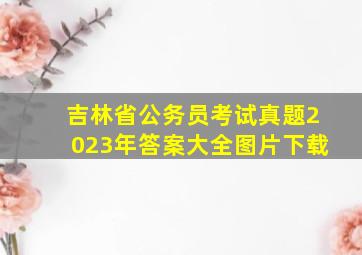 吉林省公务员考试真题2023年答案大全图片下载