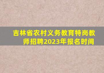 吉林省农村义务教育特岗教师招聘2023年报名时间