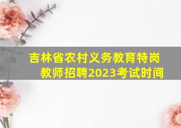 吉林省农村义务教育特岗教师招聘2023考试时间