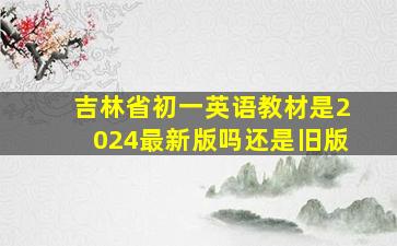 吉林省初一英语教材是2024最新版吗还是旧版