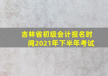 吉林省初级会计报名时间2021年下半年考试