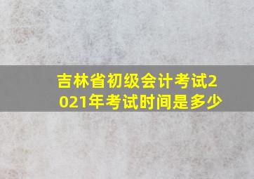 吉林省初级会计考试2021年考试时间是多少